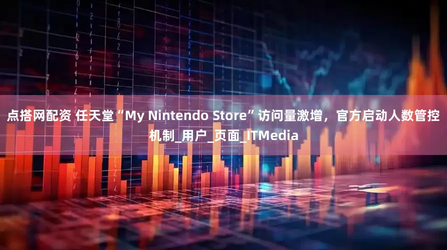 点搭网配资 任天堂“My Nintendo Store”访问量激增，官方启动人数管控机制_用户_页面_ITMedia
