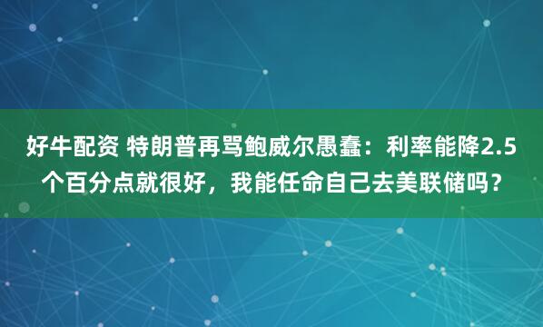 好牛配资 特朗普再骂鲍威尔愚蠢：利率能降2.5个百分点就很好，我能任命自己去美联储吗？