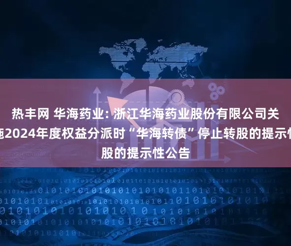 热丰网 华海药业: 浙江华海药业股份有限公司关于实施2024年度权益分派时“华海转债”停止转股的提示性公告