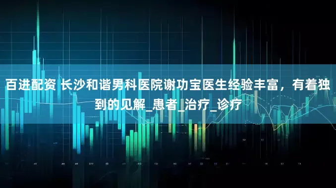 百进配资 长沙和谐男科医院谢功宝医生经验丰富，有着独到的见解_患者_治疗_诊疗