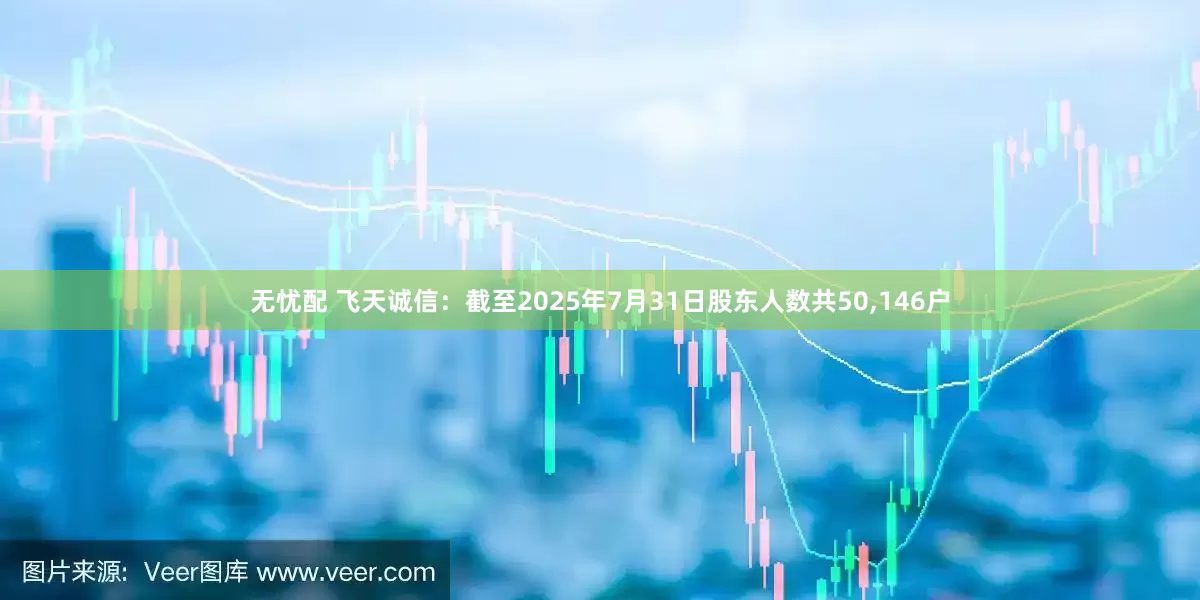 无忧配 飞天诚信：截至2025年7月31日股东人数共50,146户