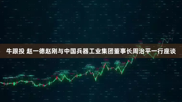 牛跟投 赵一德赵刚与中国兵器工业集团董事长周治平一行座谈