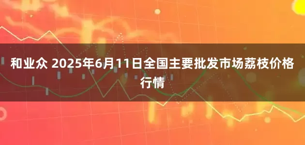 和业众 2025年6月11日全国主要批发市场荔枝价格行情