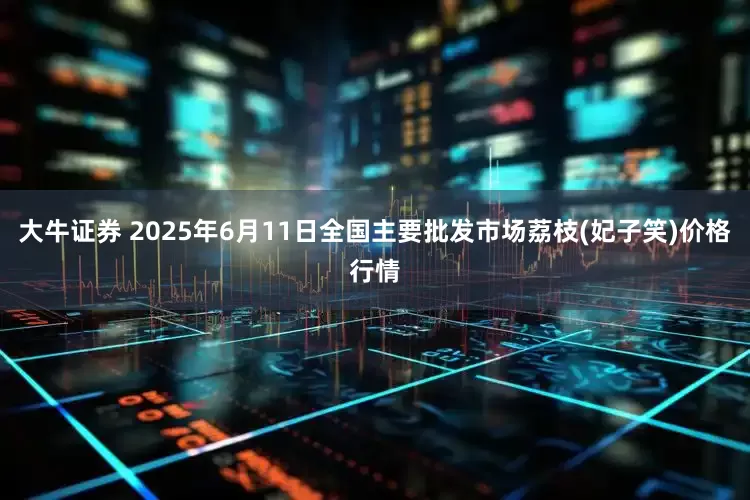 大牛证券 2025年6月11日全国主要批发市场荔枝(妃子笑)价格行情