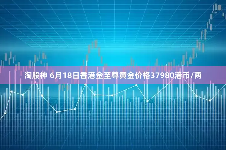 淘股神 6月18日香港金至尊黄金价格37980港币/两