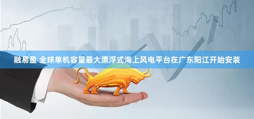 融易盈 全球单机容量最大漂浮式海上风电平台在广东阳江开始安装